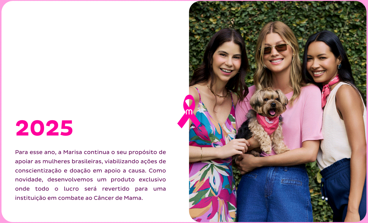 Em 2025, a Marisa segue apoiando mulheres brasileiras com ações de conscientização e doação. Como novidade, criou um produto exclusivo cujo lucro será destinado a uma instituição de combate ao câncer de mama. Em 2025, a Marisa segue apoiando mulheres brasileiras com ações de conscientização e doação. Como novidade, criou um produto exclusivo cujo lucro será destinado a uma instituição de combate ao câncer de mama.